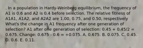 . In a population in Hardy-Weinberg equilibrium, the frequency of A1 is 0.6 and A2 is 0.4 before selection. The relative fitness of A1A1, A1A2, and A2A2 are 1.00, 0.75, and 0.50, respectively What's the change in A1 frequency after one generation of selection? A1 after one generation of selection: 0.45 + 0.45/2 = 0.675. Change: 0.675 - 0.6 = +0.075. A. 0.675. B. 0.075. C. 0.45. D. 0.6. E. 0.11.