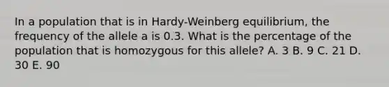 In a population that is in Hardy-Weinberg equilibrium, the frequency of the allele a is 0.3. What is the percentage of the population that is homozygous for this allele? A. 3 B. 9 C. 21 D. 30 E. 90