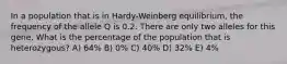 In a population that is in Hardy-Weinberg equilibrium, the frequency of the allele Q is 0.2. There are only two alleles for this gene. What is the percentage of the population that is heterozygous? A) 64% B) 0% C) 40% D) 32% E) 4%