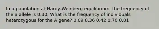 In a population at Hardy-Weinberg equilibrium, the frequency of the a allele is 0.30. What is the frequency of individuals heterozygous for the A gene? 0.09 0.36 0.42 0.70 0.81