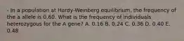 - In a population at Hardy-Weinberg equilibrium, the frequency of the a allele is 0.60. What is the frequency of individuals heterozygous for the A gene? A. 0.16 B. 0.24 C. 0.36 D. 0.40 E. 0.48