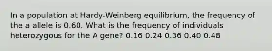 In a population at Hardy-Weinberg equilibrium, the frequency of the a allele is 0.60. What is the frequency of individuals heterozygous for the A gene? 0.16 0.24 0.36 0.40 0.48