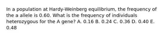 In a population at Hardy-Weinberg equilibrium, the frequency of the a allele is 0.60. What is the frequency of individuals heterozygous for the A gene? A. 0.16 B. 0.24 C. 0.36 D. 0.40 E. 0.48