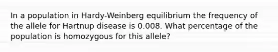 In a population in Hardy-Weinberg equilibrium the frequency of the allele for Hartnup disease is 0.008. What percentage of the population is homozygous for this allele?