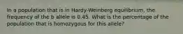 In a population that is in Hardy-Weinberg equilibrium, the frequency of the b allele is 0.45. What is the percentage of the population that is homozygous for this allele?