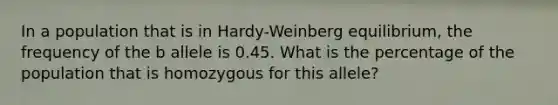 In a population that is in Hardy-Weinberg equilibrium, the frequency of the b allele is 0.45. What is the percentage of the population that is homozygous for this allele?