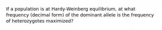 If a population is at Hardy-Weinberg equilibrium, at what frequency (decimal form) of the dominant allele is the frequency of heterozygotes maximized?