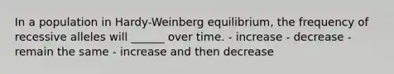 In a population in Hardy-Weinberg equilibrium, the frequency of recessive alleles will ______ over time. - increase - decrease - remain the same - increase and then decrease