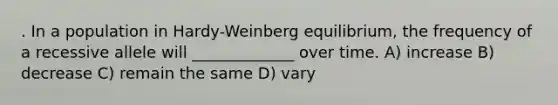 . In a population in Hardy-Weinberg equilibrium, the frequency of a recessive allele will _____________ over time. A) increase B) decrease C) remain the same D) vary