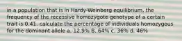 in a population that is in Hardy-Weinberg equilibrium, the frequency of the recessive homozygote genotype of a certain trait is 0.41. calculate the percentage of individuals homozygous for the dominant allele a. 12.9% B. 64% c. 36% d. 46%