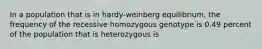 In a population that is in hardy-weinberg equilibrium, the frequency of the recessive homozygous genotype is 0.49 percent of the population that is heterozygous is