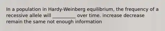 In a population in Hardy-Weinberg equilibrium, the frequency of a recessive allele will __________ over time. increase decrease remain the same not enough information