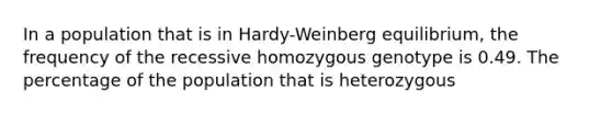 In a population that is in Hardy-Weinberg equilibrium, the frequency of the recessive homozygous genotype is 0.49. The percentage of the population that is heterozygous