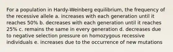 For a population in Hardy-Weinberg equilibrium, the frequency of the recessive allele a. increases with each generation until it reaches 50% b. decreases with each generation until it reaches 25% c. remains the same in every generation d. decreases due to negative selection pressure on homozygous recessive individuals e. increases due to the occurrence of new mutations