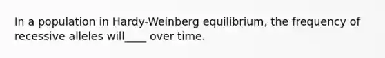 In a population in Hardy-Weinberg equilibrium, the frequency of recessive alleles will____ over time.