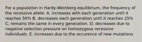 For a population in Hardy-Weinberg equilibrium, the frequency of the recessive allele: A. increases with each generation until it reaches 50% B. decreases each generation until it reaches 25% C. remains the same in every generation. D. decreases due to negative selection pressure on homozygous recessive individuals. E. increases due to the occurence of new mutations