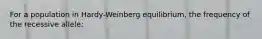 For a population in Hardy-Weinberg equilibrium, the frequency of the recessive allele: