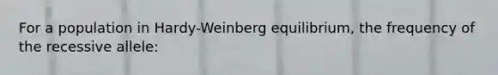 For a population in Hardy-Weinberg equilibrium, the frequency of the recessive allele: