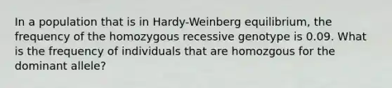 In a population that is in Hardy-Weinberg equilibrium, the frequency of the homozygous recessive genotype is 0.09. What is the frequency of individuals that are homozgous for the dominant allele?