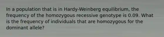 In a population that is in Hardy-Weinberg equilibrium, the frequency of the homozygous recessive genotype is 0.09. What is the frequency of individuals that are homozygous for the dominant allele?