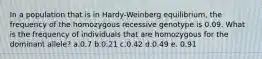 In a population that is in Hardy-Weinberg equilibrium, the frequency of the homozygous recessive genotype is 0.09. What is the frequency of individuals that are homozygous for the dominant allele? a.0.7 b.0.21 c.0.42 d.0.49 e. 0.91