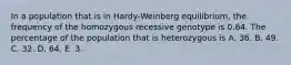 In a population that is in Hardy-Weinberg equilibrium, the frequency of the homozygous recessive genotype is 0.64. The percentage of the population that is heterozygous is A. 36. B. 49. C. 32. D. 64. E. 3.