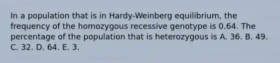 In a population that is in Hardy-Weinberg equilibrium, the frequency of the homozygous recessive genotype is 0.64. The percentage of the population that is heterozygous is A. 36. B. 49. C. 32. D. 64. E. 3.