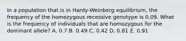 In a population that is in Hardy-Weinberg equilibrium, the frequency of the homozygous recessive genotype is 0.09. What is the frequency of individuals that are homozygous for the dominant allele? A. 0.7 B. 0.49 C. 0.42 D. 0.81 E. 0.91