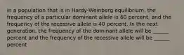 in a population that is in Hardy-Weinberg equilibrium, the frequency of a particular dominant allele is 60 percent, and the frequency of the recessive allele is 40 percent. In the next generation, the frequency of the dominant allele will be ______ percent and the frequency of the recessive allele will be ______ percent