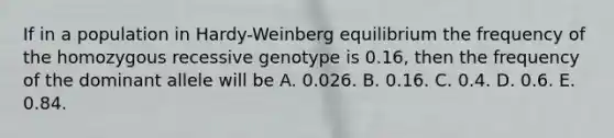 If in a population in Hardy-Weinberg equilibrium the frequency of the homozygous recessive genotype is 0.16, then the frequency of the dominant allele will be A. 0.026. B. 0.16. C. 0.4. D. 0.6. E. 0.84.