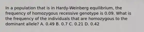 In a population that is in Hardy-Weinberg equilibrium, the frequency of homozygous recessive genotype is 0.09. What is the frequency of the individuals that are homozygous to the dominant allele? A. 0.49 B. 0.7 C. 0.21 D. 0.42