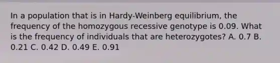 In a population that is in Hardy-Weinberg equilibrium, the frequency of the homozygous recessive genotype is 0.09. What is the frequency of individuals that are heterozygotes? A. 0.7 B. 0.21 C. 0.42 D. 0.49 E. 0.91