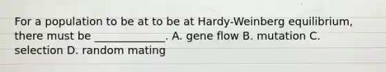 For a population to be at to be at Hardy-Weinberg equilibrium, there must be _____________. A. gene flow B. mutation C. selection D. random mating