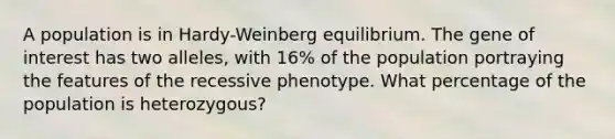 A population is in Hardy-Weinberg equilibrium. The gene of interest has two alleles, with 16% of the population portraying the features of the recessive phenotype. What percentage of the population is heterozygous?