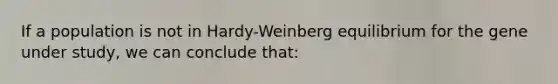 If a population is not in Hardy-Weinberg equilibrium for the gene under study, we can conclude that: