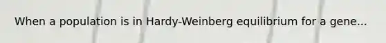 When a population is in Hardy-Weinberg equilibrium for a gene...