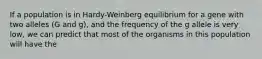 If a population is in Hardy-Weinberg equilibrium for a gene with two alleles (G and g), and the frequency of the g allele is very low, we can predict that most of the organisms in this population will have the