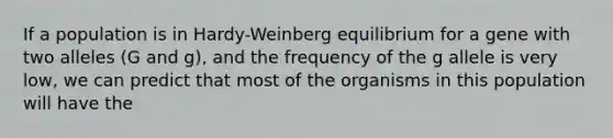 If a population is in Hardy-Weinberg equilibrium for a gene with two alleles (G and g), and the frequency of the g allele is very low, we can predict that most of the organisms in this population will have the