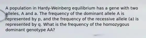 A population in Hardy-Weinberg equilibrium has a gene with two alleles, A and a. The frequency of the dominant allele A is represented by p, and the frequency of the recessive allele (a) is represented by q. What is the frequency of the homozygous dominant genotype AA?