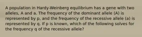 A population in Hardy-Weinberg equilibrium has a gene with two alleles, A and a. The frequency of the dominant allele (A) is represented by p, and the frequency of the recessive allele (a) is represented by q. If p is known, which of the following solves for the frequency q of the recessive allele?