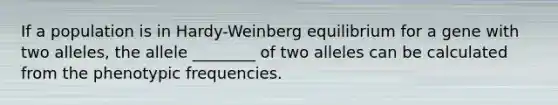 If a population is in Hardy-Weinberg equilibrium for a gene with two alleles, the allele ________ of two alleles can be calculated from the phenotypic frequencies.