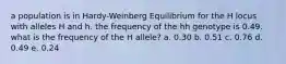 a population is in Hardy-Weinberg Equilibrium for the H locus with alleles H and h. the frequency of the hh genotype is 0.49. what is the frequency of the H allele? a. 0.30 b. 0.51 c. 0.76 d. 0.49 e. 0.24