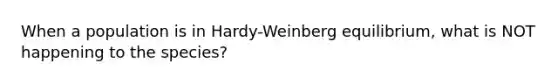 When a population is in Hardy-Weinberg equilibrium, what is NOT happening to the species?