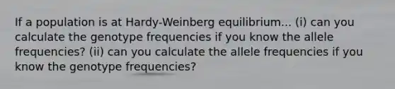 If a population is at Hardy-Weinberg equilibrium... (i) can you calculate the genotype frequencies if you know the allele frequencies? (ii) can you calculate the allele frequencies if you know the genotype frequencies?