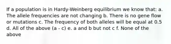 If a population is in Hardy-Weinberg equilibrium we know that: a. The allele frequencies are not changing b. There is no gene flow or mutations c. The frequency of both alleles will be equal at 0.5 d. All of the above (a - c) e. a and b but not c f. None of the above