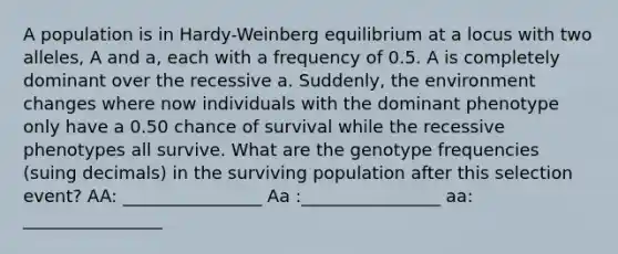 A population is in Hardy-Weinberg equilibrium at a locus with two alleles, A and a, each with a frequency of 0.5. A is completely dominant over the recessive a. Suddenly, the environment changes where now individuals with the dominant phenotype only have a 0.50 chance of survival while the recessive phenotypes all survive. What are the genotype frequencies (suing decimals) in the surviving population after this selection event? AA: ________________ Aa :________________ aa: ________________