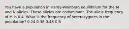 You have a population in Hardy-Weinberg equilibrium for the M and N alleles. These alleles are codominant. The allele frequency of M is 0.4. What is the frequency of heterozygotes in the population? 0.24 0.38 0.48 0.6