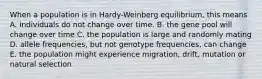 When a population is in Hardy-Weinberg equilibrium, this means A. individuals do not change over time. B. the gene pool will change over time C. the population is large and randomly mating D. allele frequencies, but not genotype frequencies, can change E. the population might experience migration, drift, mutation or natural selection