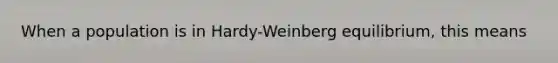 When a population is in Hardy-Weinberg equilibrium, this means