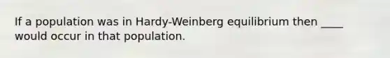 If a population was in Hardy-Weinberg equilibrium then ____ would occur in that population.